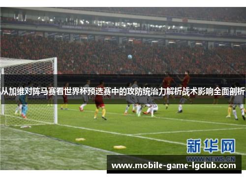 从加维对阵马赛看世界杯预选赛中的攻防统治力解析战术影响全面剖析 从加维对阵马赛看世界杯预选赛中的攻防统治力解析战术影响全面剖析