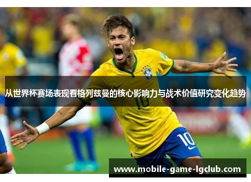 从世界杯赛场表现看格列兹曼的核心影响力与战术价值研究变化趋势 从世界杯赛场表现看格列兹曼的核心影响力与战术价值研究变化趋势