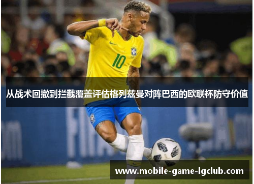 从战术回撤到拦截覆盖评估格列兹曼对阵巴西的欧联杯防守价值