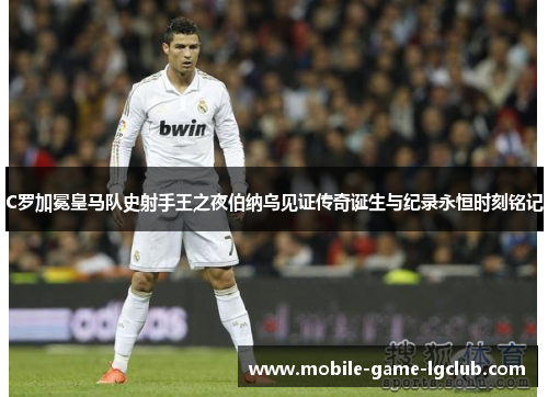 C罗加冕皇马队史射手王之夜伯纳乌见证传奇诞生与纪录永恒时刻铭记 C罗加冕皇马队史射手王之夜伯纳乌见证传奇诞生与纪录永恒时刻铭记