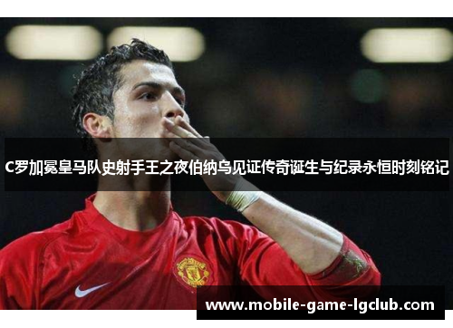 C罗加冕皇马队史射手王之夜伯纳乌见证传奇诞生与纪录永恒时刻铭记 C罗加冕皇马队史射手王之夜伯纳乌见证传奇诞生与纪录永恒时刻铭记